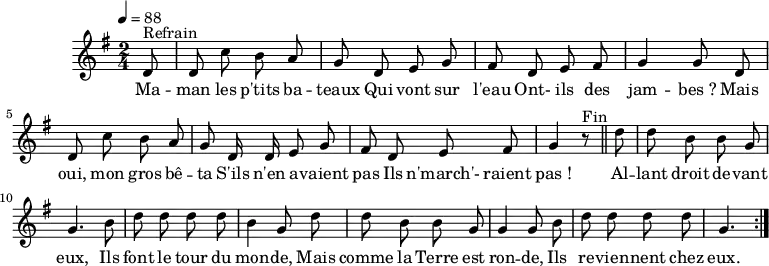 \header {
tagline = ##f
}
\score {
\unfoldRepeats
\new Staff \with {
%\remove "Time_signature_engraver"
}
<<
\relative c' {
\key g \major
\time 2/4
\tempo 4 = 88
\override TupletBracket #'bracket-visibility = ##f
\autoBeamOff
%%%%%%%%%%%%%%%%%%%%%%%%%% Maman les p'tits bateaux
\partial 8 d8^"Refrain" d c' b a g d e g fis d e fis g4 g8 d
d c' b a g d16 d e8 g fis d e fis g4 r8^"Fin" \bar "||"
\partial 8 d'8 d b b g g4. b8 d d d d b4 g8 d'
d8 b b g g4 g8 b d d d d g,4. \bar ":|."
}
\addlyrics {
Ma -- man les p'tits ba -- teaux
Qui vont sur l'eau
Ont- ils des jam -- bes_?
Mais oui, mon gros bê -- ta
S'ils n'en a -- vaient pas
Ils n'march'- raient pas_!
Al -- lant droit de -- vant eux,
Ils font le tour du mon -- de,
Mais comme la Terre est ron -- de,
Ils re -- vien -- nent chez eux.
}
>>
\layout {
\context {
\remove "Metronome_mark_engraver"
}
}
\midi {}
}