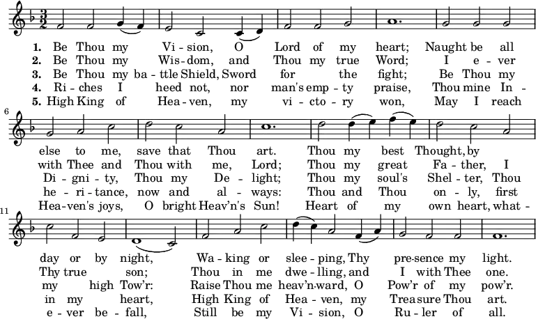 
\new Score {
 \new Staff {
 <<
 \new Voice = "one" \relative c' {
 \clef treble
 \key f \major
 \time 3/2
 
f2 f g4 (f) | e2 c c4 (d) | f2 f g | a1. | g2 g g | g a c | d c a | c1. | d2 d4 (e) f (e) | d2 c a | c f, e | d1 (c2) | f a c | d4 (c) a2 f4 (a) | g2 f f | f1. |
 }

\new Lyrics \lyricmode { \set stanza = #"1."Be2 Thou my Vi -- sion, O Lord of my heart;1.
Naught2 be all else to me, save that Thou art.1.
Thou2 my best Thought, by1 day2 or by night,1.
Wa2 -- king or slee -- ping, Thy pre -- sence my light.1.
}
\new Lyrics \lyricmode { \set stanza = #"2."Be2 Thou my Wis -- dom, and Thou my true Word;1.
I2 e -- ver with Thee and Thou with me, Lord;1.
Thou2 my great Fa -- ther, I Thy true1 son;1.
Thou2 in me dwe -- lling, and I with Thee one.1.
}
\new Lyrics \lyricmode { \set stanza = #"3."Be2 Thou my4 ba -- ttle2 Shield, Sword for1 the2 fight;1.
Be2 Thou my Di -- gni -- ty, Thou my De -- light;1.
Thou2 my soul's Shel -- ter, Thou my1 high2 Tow’r:1.
Raise2 Thou me heav’n -- ward, O Pow’r of my pow’r.1.
}
\new Lyrics \lyricmode { \set stanza = #"4."Ri2 -- ches I heed not, nor man's emp -- ty praise,1.
Thou2 mine In -- he -- ri -- tance, now and al -- ways:1.
Thou2 and Thou on -- ly, first in my1 heart,1.
High2 King of Hea -- ven, my Trea -- sure Thou art.1.
}
\new Lyrics \lyricmode { \set stanza = #"5."High2 King of Hea -- ven, my vi -- cto -- ry won,1.
May2 I reach Hea -- ven's joys, O bright Heav’n's Sun!1.
Heart2 of my own heart, what -- e -- ver be -- fall,1.
Still2 be my Vi -- sion, O Ru -- ler of all.1.
}
 >>
 }
}
